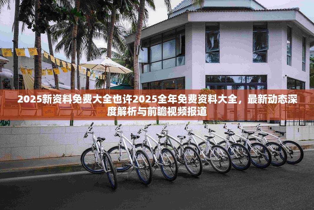 2025新资料免费大全也许2025全年免费资料大全，最新动态深度解析与前瞻视频报道