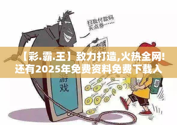 【彩.霸.王】致力打造,火热全网!还有2025年免费资料免费下载入口，留心欺诈性营销-贴切释义、专家解读解释与落实