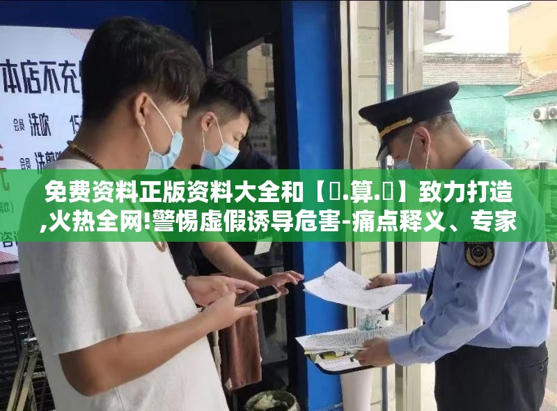 免费资料正版资料大全和【鐵.算.盤】致力打造,火热全网!警惕虚假诱导危害-痛点释义、专家解析解释与落实