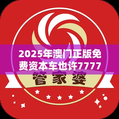 2025年澳门正版免费资本车也许7777788888管家婆老家丫，基础释义、专家解析解释与落实?杜绝虚假诱导词